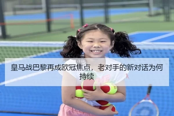 皇马战巴黎再成欧冠焦点，老对手的新对话为何持续